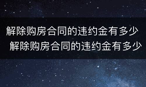 解除购房合同的违约金有多少 解除购房合同的违约金有多少啊