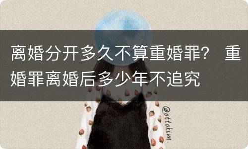 离婚分开多久不算重婚罪？ 重婚罪离婚后多少年不追究