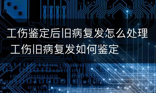 工伤鉴定后旧病复发怎么处理 工伤旧病复发如何鉴定