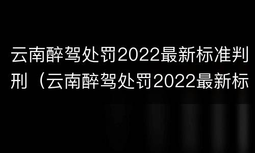 云南醉驾处罚2022最新标准判刑（云南醉驾处罚2022最新标准判刑多少）