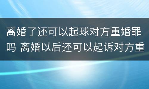 离婚了还可以起球对方重婚罪吗 离婚以后还可以起诉对方重婚罪吗