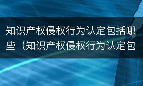 知识产权侵权行为认定包括哪些（知识产权侵权行为认定包括哪些内容）