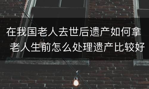 在我国老人去世后遗产如何拿 老人生前怎么处理遗产比较好