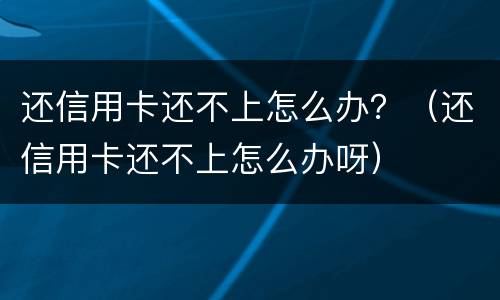 还信用卡还不上怎么办？（还信用卡还不上怎么办呀）