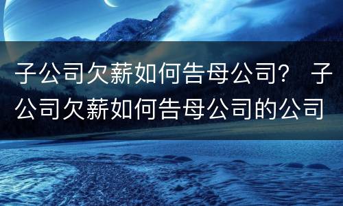 子公司欠薪如何告母公司？ 子公司欠薪如何告母公司的公司