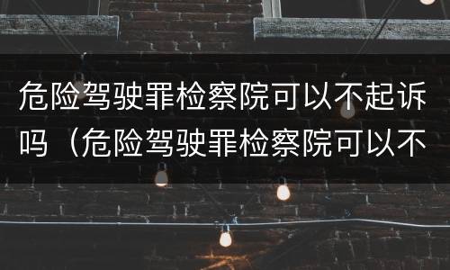 危险驾驶罪检察院可以不起诉吗（危险驾驶罪检察院可以不起诉吗）