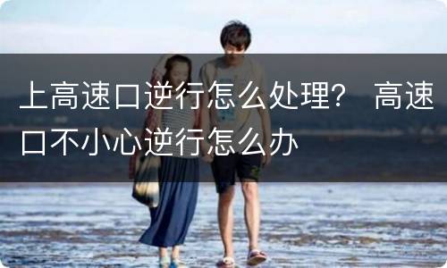 上高速口逆行怎么处理？ 高速口不小心逆行怎么办