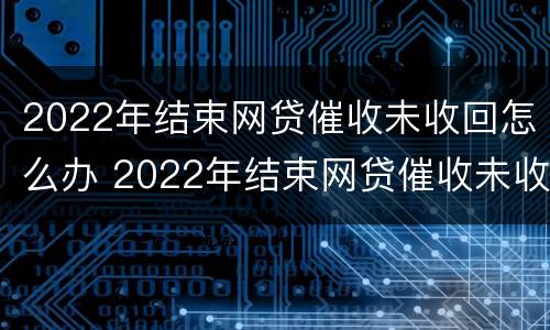 2022年结束网贷催收未收回怎么办 2022年结束网贷催收未收回怎么办呢