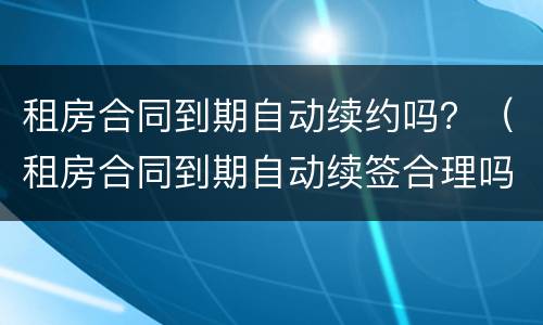 租房合同到期自动续约吗？（租房合同到期自动续签合理吗）