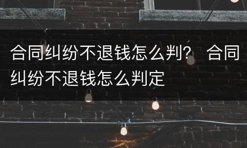 合同纠纷不退钱怎么判？ 合同纠纷不退钱怎么判定
