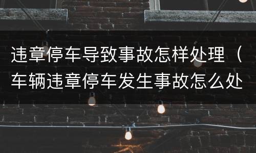 违章停车导致事故怎样处理（车辆违章停车发生事故怎么处理）