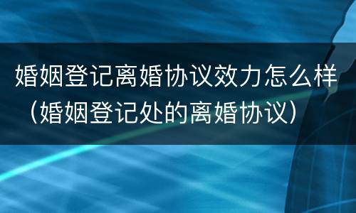 婚姻登记离婚协议效力怎么样（婚姻登记处的离婚协议）