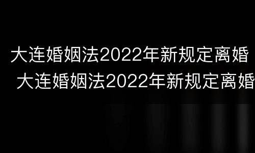 大连婚姻法2022年新规定离婚 大连婚姻法2022年新规定离婚时间