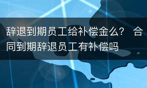 辞退到期员工给补偿金么？ 合同到期辞退员工有补偿吗