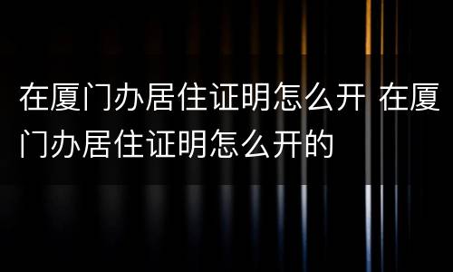 在厦门办居住证明怎么开 在厦门办居住证明怎么开的