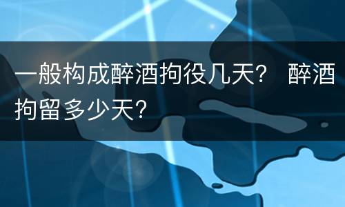 一般构成醉酒拘役几天？ 醉酒拘留多少天?