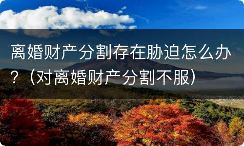 离婚财产分割存在胁迫怎么办?（对离婚财产分割不服）