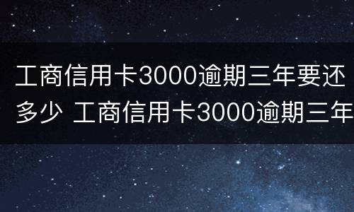 工商信用卡3000逾期三年要还多少 工商信用卡3000逾期三年要还多少钱