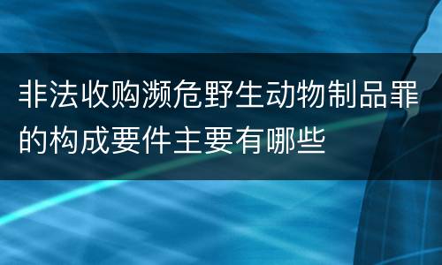 非法收购濒危野生动物制品罪的构成要件主要有哪些