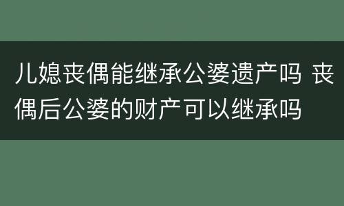 儿媳丧偶能继承公婆遗产吗 丧偶后公婆的财产可以继承吗