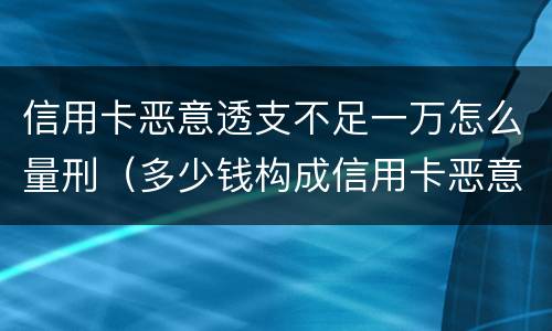 信用卡恶意透支不足一万怎么量刑（多少钱构成信用卡恶意透支）
