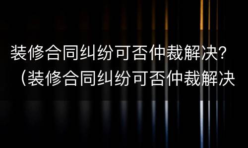 装修合同纠纷可否仲裁解决？（装修合同纠纷可否仲裁解决案件）