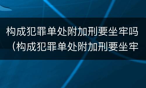 构成犯罪单处附加刑要坐牢吗（构成犯罪单处附加刑要坐牢吗多少年）