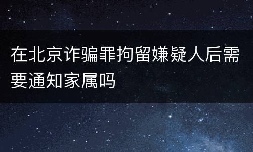 在北京诈骗罪拘留嫌疑人后需要通知家属吗