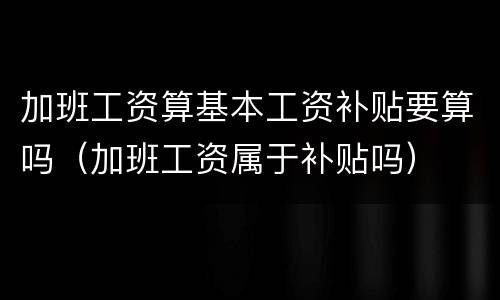 加班工资算基本工资补贴要算吗（加班工资属于补贴吗）
