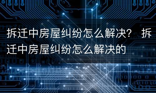 拆迁中房屋纠纷怎么解决？ 拆迁中房屋纠纷怎么解决的
