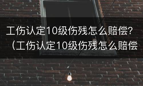 工伤认定10级伤残怎么赔偿？（工伤认定10级伤残怎么赔偿多少钱）