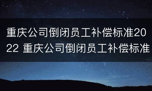 重庆公司倒闭员工补偿标准2022 重庆公司倒闭员工补偿标准2022年
