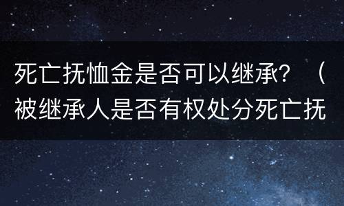死亡抚恤金是否可以继承？（被继承人是否有权处分死亡抚恤金）