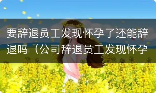 要辞退员工发现怀孕了还能辞退吗（公司辞退员工发现怀孕了）