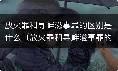 放火罪和寻衅滋事罪的区别是什么（放火罪和寻衅滋事罪的区别是什么意思）