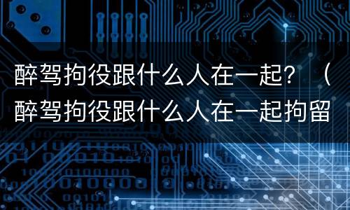 醉驾拘役跟什么人在一起？（醉驾拘役跟什么人在一起拘留）