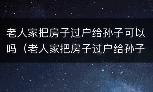 老人家把房子过户给孙子可以吗（老人家把房子过户给孙子可以吗怎么办）