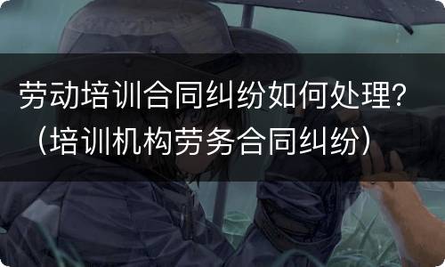 劳动培训合同纠纷如何处理？（培训机构劳务合同纠纷）
