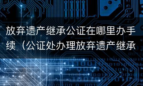 放弃遗产继承公证在哪里办手续（公证处办理放弃遗产继承权）