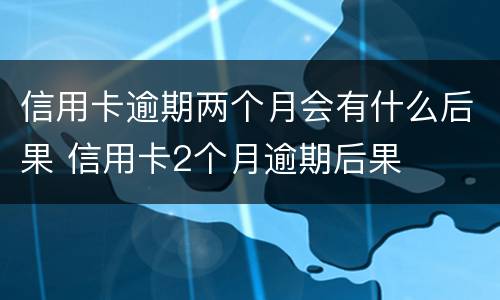 信用卡逾期两个月会有什么后果 信用卡2个月逾期后果
