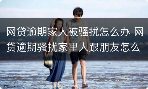 网贷逾期家人被骚扰怎么办 网贷逾期骚扰家里人跟朋友怎么办