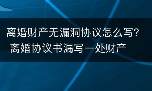 离婚财产无漏洞协议怎么写？ 离婚协议书漏写一处财产