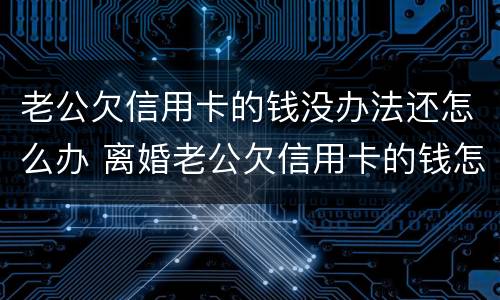 老公欠信用卡的钱没办法还怎么办 离婚老公欠信用卡的钱怎么办