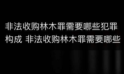 非法收购林木罪需要哪些犯罪构成 非法收购林木罪需要哪些犯罪构成要件