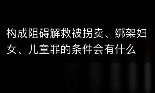 构成阻碍解救被拐卖、绑架妇女、儿童罪的条件会有什么