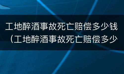 工地醉酒事故死亡赔偿多少钱（工地醉酒事故死亡赔偿多少钱一个月）
