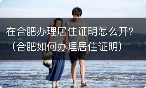 在合肥办理居住证明怎么开？（合肥如何办理居住证明）
