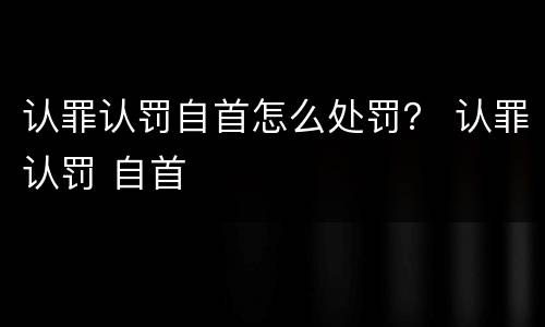 认罪认罚自首怎么处罚？ 认罪认罚 自首