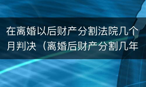 在离婚以后财产分割法院几个月判决（离婚后财产分割几年有效期）