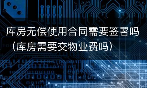 库房无偿使用合同需要签署吗（库房需要交物业费吗）